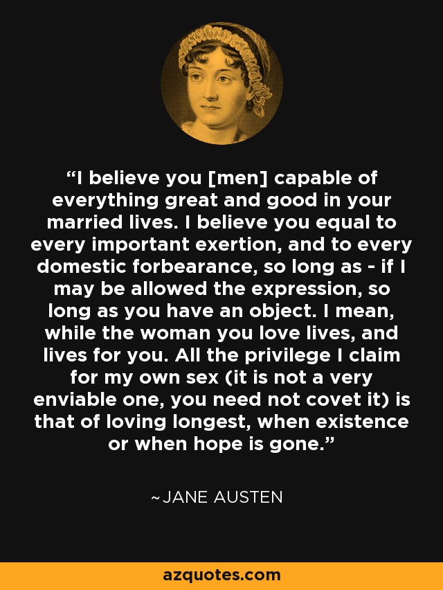 I believe you [men] capable of everything great and good in your married lives. I believe you equal to every important exertion, and to every domestic forbearance, so long as - if I may be allowed the expression, so long as you have an object. I mean, while the woman you love lives, and lives for you. All the privilege I claim for my own sex (it is not a very enviable one, you need not covet it) is that of loving longest, when existence or when hope is gone. - Jane Austen