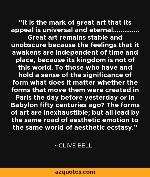 It is the mark of great art that its appeal is universal and eternal.............. Great art remains stable and unobscure because the feelings that it awakens are independent of time and place, because its kingdom is not of this world. To those who have and hold a sense of the significance of form what does it matter whether the forms that move them were created in Paris the day before yesterday or in Babylon fifty centuries ago? The forms of art are inexhaustible; but all lead by the same road of aesthetic emotion to the same world of aesthetic ecstasy. - Clive Bell