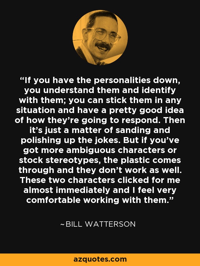 If you have the personalities down, you understand them and identify with them; you can stick them in any situation and have a pretty good idea of how they're going to respond. Then it's just a matter of sanding and polishing up the jokes. But if you've got more ambiguous characters or stock stereotypes, the plastic comes through and they don't work as well. These two characters clicked for me almost immediately and I feel very comfortable working with them. - Bill Watterson