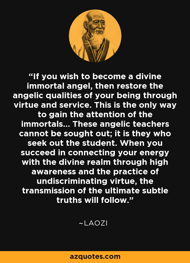 If you wish to become a divine immortal angel, then restore the angelic qualities of your being through virtue and service. This is the only way to gain the attention of the immortals... These angelic teachers cannot be sought out; it is they who seek out the student. When you succeed in connecting your energy with the divine realm through high awareness and the practice of undiscriminating virtue, the transmission of the ultimate subtle truths will follow. - Laozi