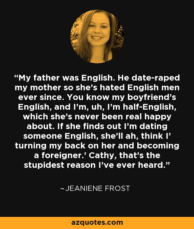 My father was English. He date-raped my mother so she's hated English men ever since. You know my boyfriend's English, and I'm, uh, I'm half-English, which she's never been real happy about. If she finds out I'm dating someone English, she'll ah, think I' turning my back on her and becoming a foreigner.' Cathy, that's the stupidest reason I've ever heard. - Jeaniene Frost