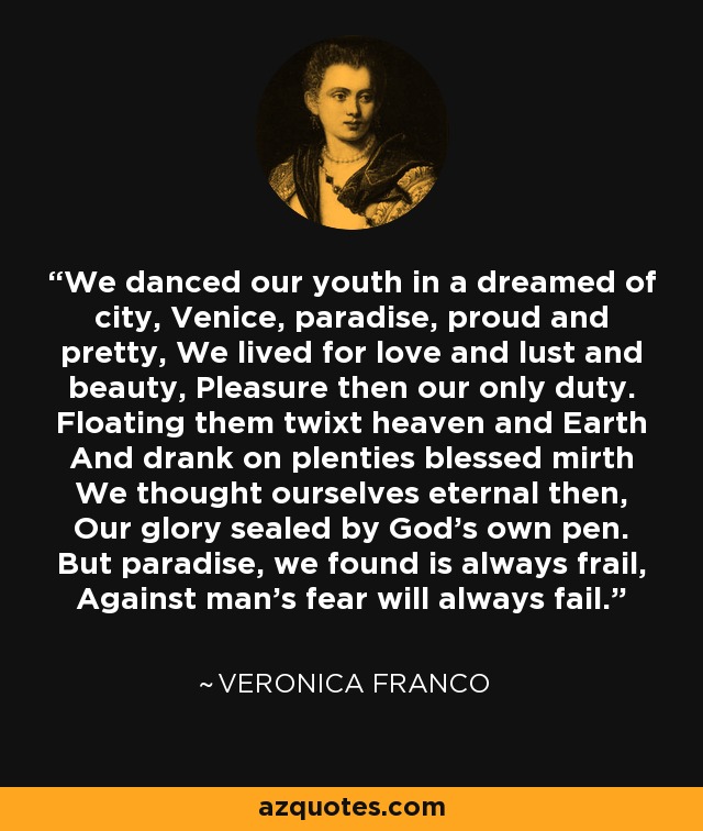 We danced our youth in a dreamed of city, Venice, paradise, proud and pretty, We lived for love and lust and beauty, Pleasure then our only duty. Floating them twixt heaven and Earth And drank on plenties blessed mirth We thought ourselves eternal then, Our glory sealed by God’s own pen. But paradise, we found is always frail, Against man’s fear will always fail. - Veronica Franco