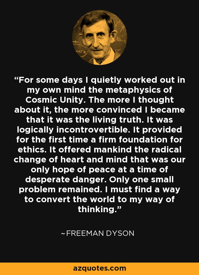 For some days I quietly worked out in my own mind the metaphysics of Cosmic Unity. The more I thought about it, the more convinced I became that it was the living truth. It was logically incontrovertible. It provided for the first time a firm foundation for ethics. It offered mankind the radical change of heart and mind that was our only hope of peace at a time of desperate danger. Only one small problem remained. I must find a way to convert the world to my way of thinking. - Freeman Dyson