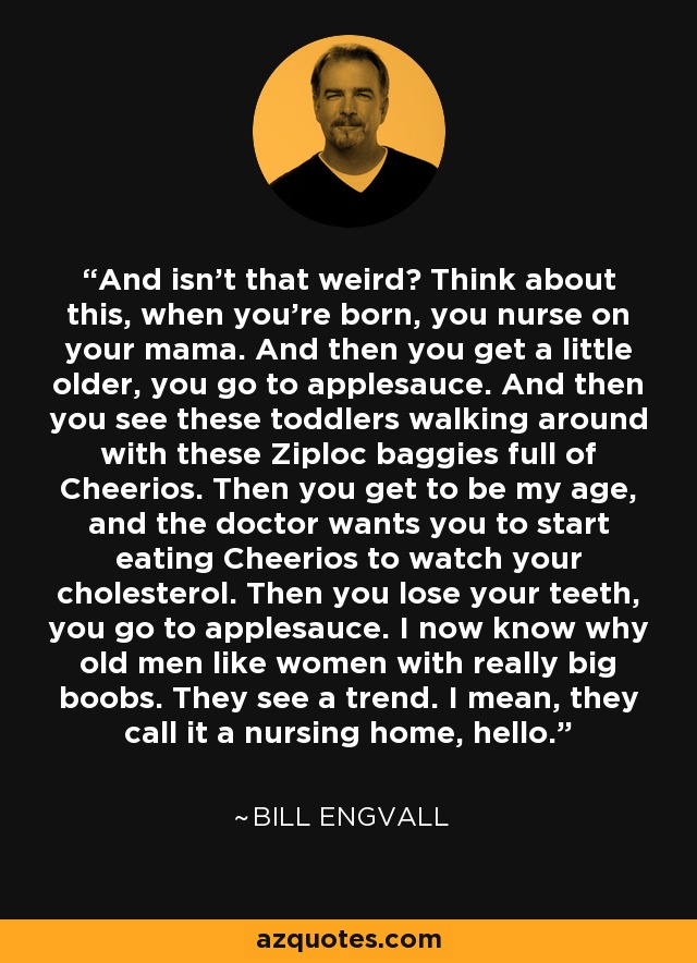 And isn't that weird? Think about this, when you're born, you nurse on your mama. And then you get a little older, you go to applesauce. And then you see these toddlers walking around with these Ziploc baggies full of Cheerios. Then you get to be my age, and the doctor wants you to start eating Cheerios to watch your cholesterol. Then you lose your teeth, you go to applesauce. I now know why old men like women with really big boobs. They see a trend. I mean, they call it a nursing home, hello. - Bill Engvall