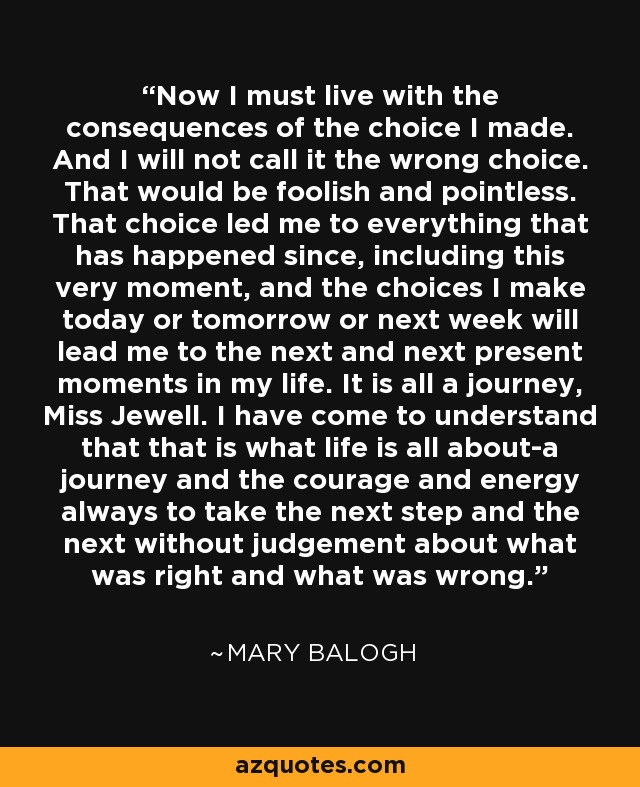 Now I must live with the consequences of the choice I made. And I will not call it the wrong choice. That would be foolish and pointless. That choice led me to everything that has happened since, including this very moment, and the choices I make today or tomorrow or next week will lead me to the next and next present moments in my life. It is all a journey, Miss Jewell. I have come to understand that that is what life is all about-a journey and the courage and energy always to take the next step and the next without judgement about what was right and what was wrong. - Mary Balogh