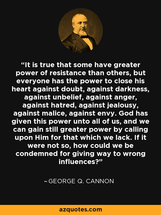 It is true that some have greater power of resistance than others, but everyone has the power to close his heart against doubt, against darkness, against unbelief, against anger, against hatred, against jealousy, against malice, against envy. God has given this power unto all of us, and we can gain still greater power by calling upon Him for that which we lack. If it were not so, how could we be condemned for giving way to wrong influences? - George Q. Cannon