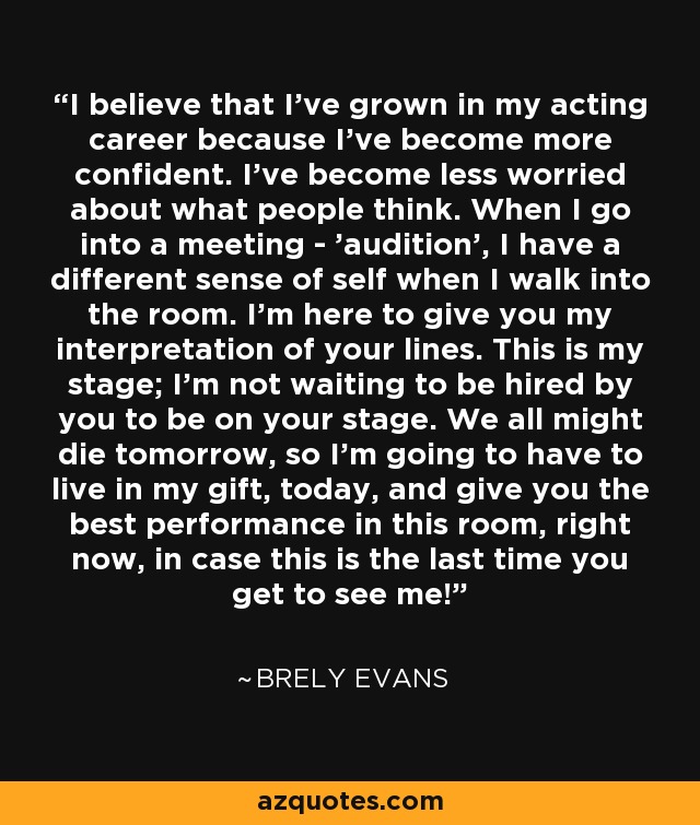 I believe that I've grown in my acting career because I've become more confident. I've become less worried about what people think. When I go into a meeting - 'audition', I have a different sense of self when I walk into the room. I'm here to give you my interpretation of your lines. This is my stage; I'm not waiting to be hired by you to be on your stage. We all might die tomorrow, so I'm going to have to live in my gift, today, and give you the best performance in this room, right now, in case this is the last time you get to see me! - Brely Evans