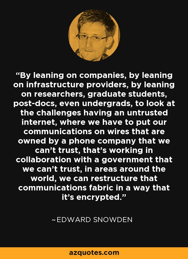 By leaning on companies, by leaning on infrastructure providers, by leaning on researchers, graduate students, post-docs, even undergrads, to look at the challenges having an untrusted internet, where we have to put our communications on wires that are owned by a phone company that we can't trust, that's working in collaboration with a government that we can't trust, in areas around the world, we can restructure that communications fabric in a way that it's encrypted. - Edward Snowden