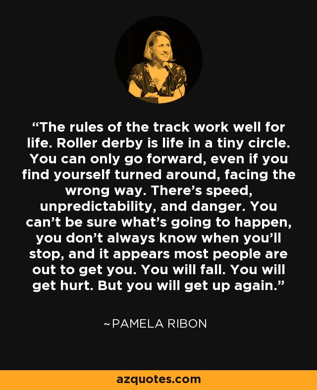 The rules of the track work well for life. Roller derby is life in a tiny circle. You can only go forward, even if you find yourself turned around, facing the wrong way. There's speed, unpredictability, and danger. You can't be sure what's going to happen, you don't always know when you'll stop, and it appears most people are out to get you. You will fall. You will get hurt. But you will get up again. - Pamela Ribon
