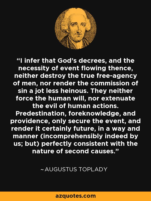 I infer that God's decrees, and the necessity of event flowing thence, neither destroy the true free-agency of men, nor render the commission of sin a jot less heinous. They neither force the human will, nor extenuate the evil of human actions. Predestination, foreknowledge, and providence, only secure the event, and render it certainly future, in a way and manner (incomprehensibly indeed by us; but) perfectly consistent with the nature of second causes. - Augustus Toplady