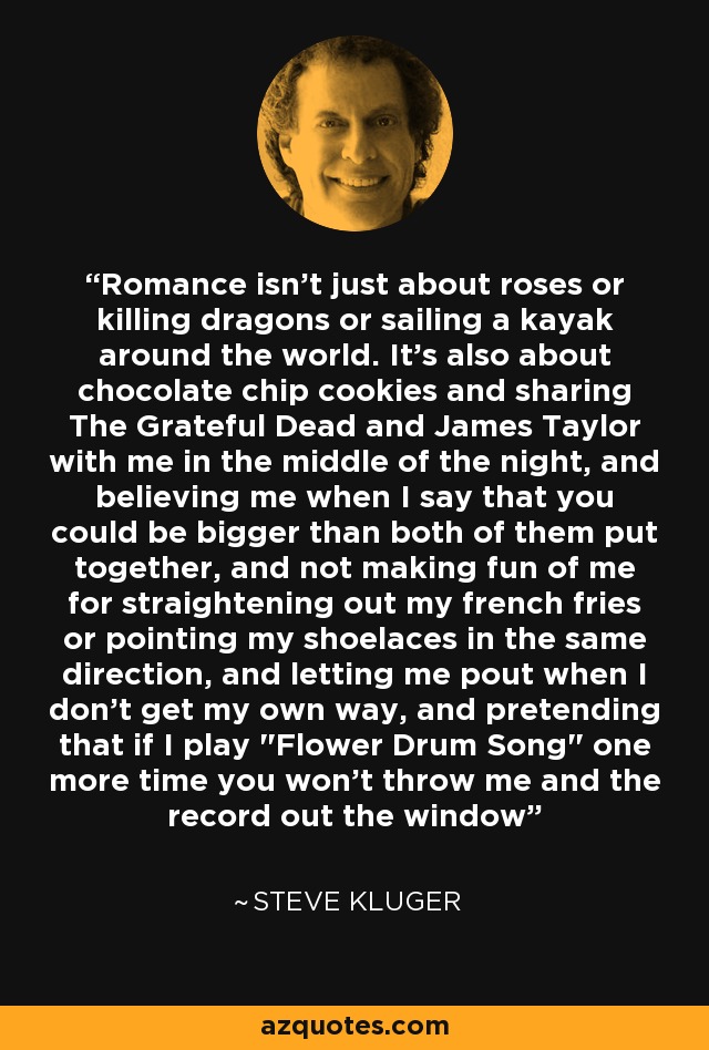 Romance isn't just about roses or killing dragons or sailing a kayak around the world. It's also about chocolate chip cookies and sharing The Grateful Dead and James Taylor with me in the middle of the night, and believing me when I say that you could be bigger than both of them put together, and not making fun of me for straightening out my french fries or pointing my shoelaces in the same direction, and letting me pout when I don't get my own way, and pretending that if I play 