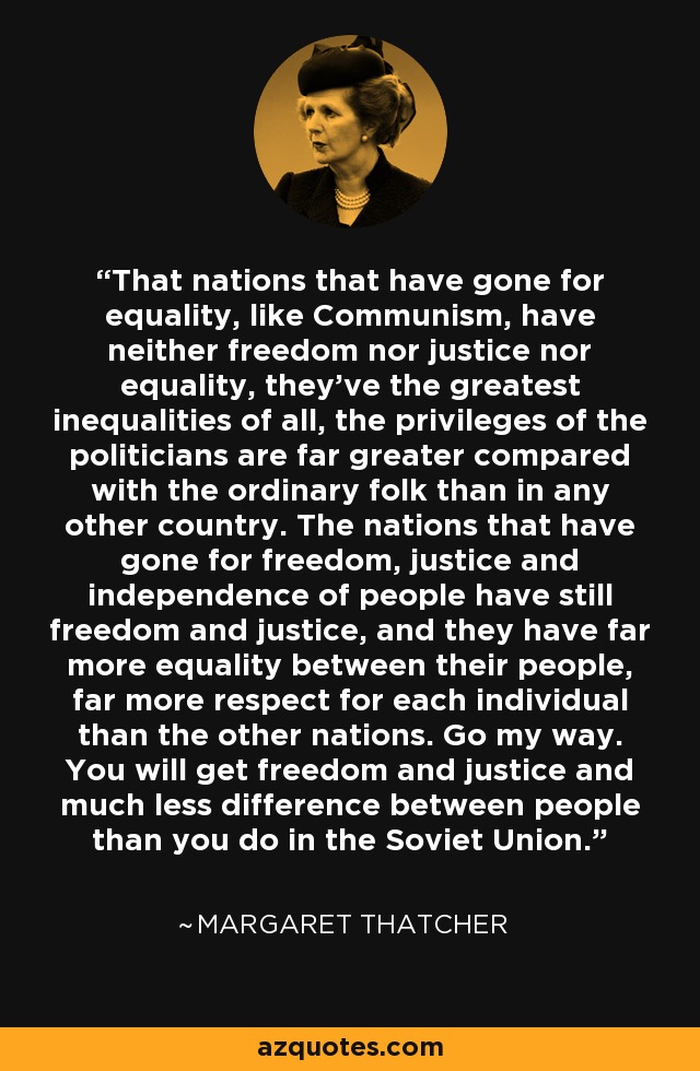 That nations that have gone for equality, like Communism, have neither freedom nor justice nor equality, they've the greatest inequalities of all, the privileges of the politicians are far greater compared with the ordinary folk than in any other country. The nations that have gone for freedom, justice and independence of people have still freedom and justice, and they have far more equality between their people, far more respect for each individual than the other nations. Go my way. You will get freedom and justice and much less difference between people than you do in the Soviet Union. - Margaret Thatcher
