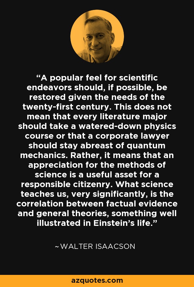 A popular feel for scientific endeavors should, if possible, be restored given the needs of the twenty-first century. This does not mean that every literature major should take a watered-down physics course or that a corporate lawyer should stay abreast of quantum mechanics. Rather, it means that an appreciation for the methods of science is a useful asset for a responsible citizenry. What science teaches us, very significantly, is the correlation between factual evidence and general theories, something well illustrated in Einstein's life. - Walter Isaacson