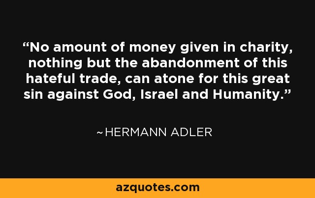 No amount of money given in charity, nothing but the abandonment of this hateful trade, can atone for this great sin against God, Israel and Humanity. - Hermann Adler