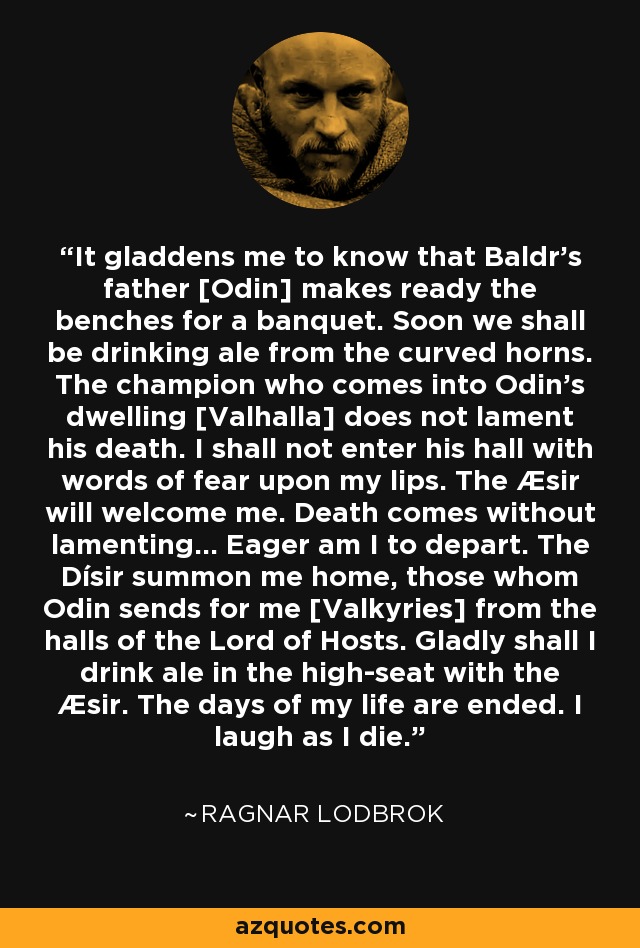 It gladdens me to know that Baldr’s father [Odin] makes ready the benches for a banquet. Soon we shall be drinking ale from the curved horns. The champion who comes into Odin’s dwelling [Valhalla] does not lament his death. I shall not enter his hall with words of fear upon my lips. The Æsir will welcome me. Death comes without lamenting… Eager am I to depart. The Dísir summon me home, those whom Odin sends for me [Valkyries] from the halls of the Lord of Hosts. Gladly shall I drink ale in the high-seat with the Æsir. The days of my life are ended. I laugh as I die. - Ragnar Lodbrok