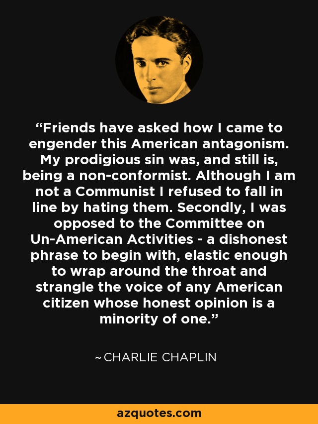 Friends have asked how I came to engender this American antagonism. My prodigious sin was, and still is, being a non-conformist. Although I am not a Communist I refused to fall in line by hating them. Secondly, I was opposed to the Committee on Un-American Activities - a dishonest phrase to begin with, elastic enough to wrap around the throat and strangle the voice of any American citizen whose honest opinion is a minority of one. - Charlie Chaplin