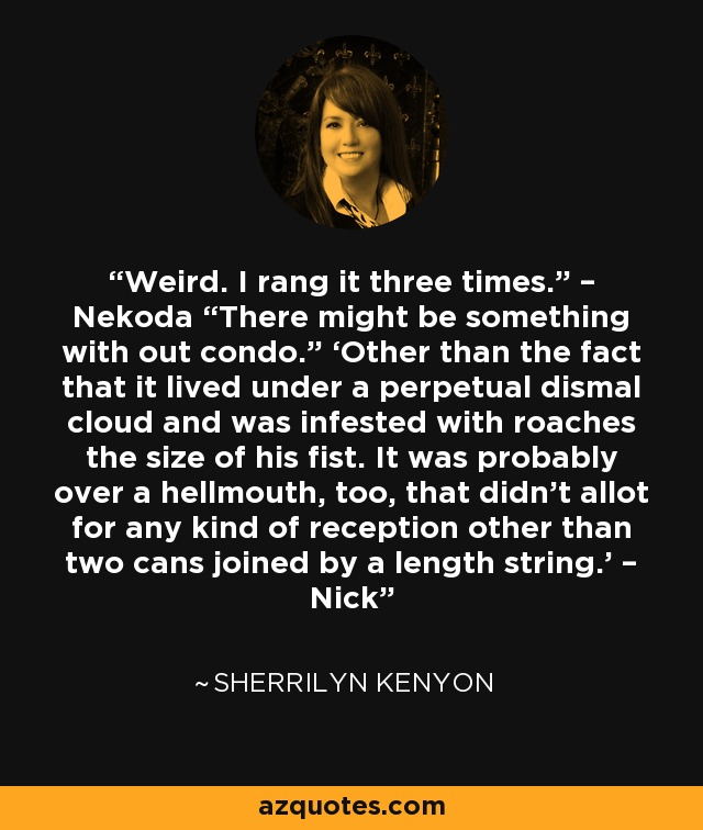 Weird. I rang it three times.” – Nekoda “There might be something with out condo.” ‘Other than the fact that it lived under a perpetual dismal cloud and was infested with roaches the size of his fist. It was probably over a hellmouth, too, that didn’t allot for any kind of reception other than two cans joined by a length string.’ – Nick - Sherrilyn Kenyon