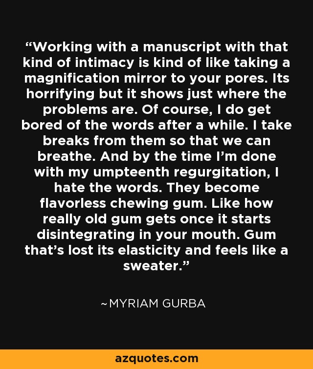 Working with a manuscript with that kind of intimacy is kind of like taking a magnification mirror to your pores. Its horrifying but it shows just where the problems are. Of course, I do get bored of the words after a while. I take breaks from them so that we can breathe. And by the time I'm done with my umpteenth regurgitation, I hate the words. They become flavorless chewing gum. Like how really old gum gets once it starts disintegrating in your mouth. Gum that's lost its elasticity and feels like a sweater. - Myriam Gurba