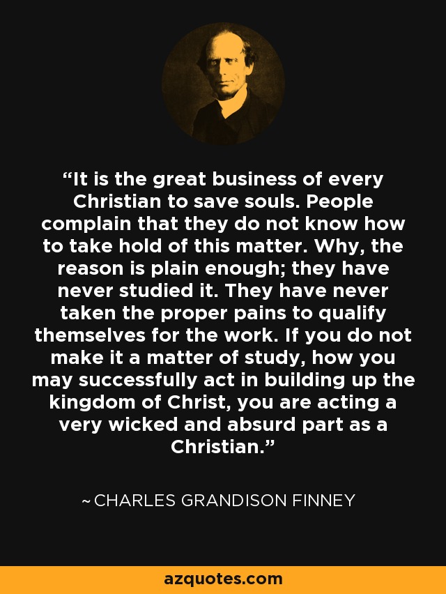 It is the great business of every Christian to save souls. People complain that they do not know how to take hold of this matter. Why, the reason is plain enough; they have never studied it. They have never taken the proper pains to qualify themselves for the work. If you do not make it a matter of study, how you may successfully act in building up the kingdom of Christ, you are acting a very wicked and absurd part as a Christian. - Charles Grandison Finney