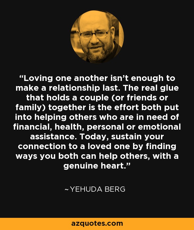 Loving one another isn’t enough to make a relationship last. The real glue that holds a couple (or friends or family) together is the effort both put into helping others who are in need of financial, health, personal or emotional assistance. Today, sustain your connection to a loved one by finding ways you both can help others, with a genuine heart. - Yehuda Berg