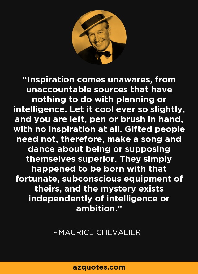 Inspiration comes unawares, from unaccountable sources that have nothing to do with planning or intelligence. Let it cool ever so slightly, and you are left, pen or brush in hand, with no inspiration at all. Gifted people need not, therefore, make a song and dance about being or supposing themselves superior. They simply happened to be born with that fortunate, subconscious equipment of theirs, and the mystery exists independently of intelligence or ambition. - Maurice Chevalier