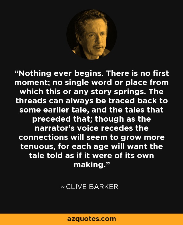 Nothing ever begins. There is no first moment; no single word or place from which this or any story springs. The threads can always be traced back to some earlier tale, and the tales that preceded that; though as the narrator's voice recedes the connections will seem to grow more tenuous, for each age will want the tale told as if it were of its own making. - Clive Barker