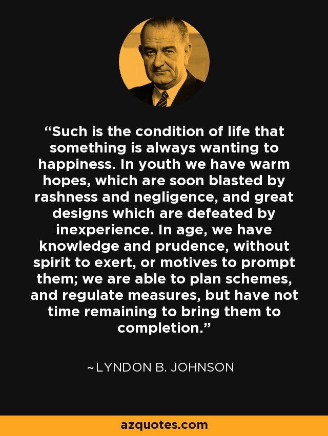 Such is the condition of life that something is always wanting to happiness. In youth we have warm hopes, which are soon blasted by rashness and negligence, and great designs which are defeated by inexperience. In age, we have knowledge and prudence, without spirit to exert, or motives to prompt them; we are able to plan schemes, and regulate measures, but have not time remaining to bring them to completion. - Lyndon B. Johnson