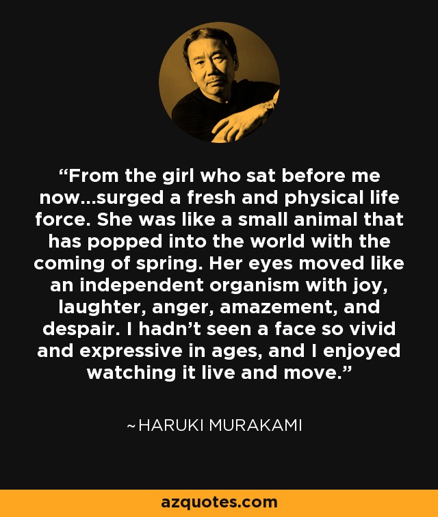 From the girl who sat before me now...surged a fresh and physical life force. She was like a small animal that has popped into the world with the coming of spring. Her eyes moved like an independent organism with joy, laughter, anger, amazement, and despair. I hadn't seen a face so vivid and expressive in ages, and I enjoyed watching it live and move. - Haruki Murakami