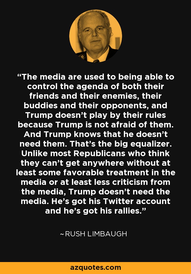 The media are used to being able to control the agenda of both their friends and their enemies, their buddies and their opponents, and Trump doesn't play by their rules because Trump is not afraid of them. And Trump knows that he doesn't need them. That's the big equalizer. Unlike most Republicans who think they can't get anywhere without at least some favorable treatment in the media or at least less criticism from the media, Trump doesn't need the media. He's got his Twitter account and he's got his rallies. - Rush Limbaugh