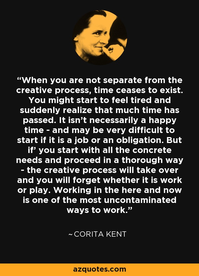 When you are not separate from the creative process, time ceases to exist. You might start to feel tired and suddenly realize that much time has passed. It isn't necessarily a happy time - and may be very difficult to start if it is a job or an obligation. But if' you start with all the concrete needs and proceed in a thorough way - the creative process will take over and you will forget whether it is work or play. Working in the here and now is one of the most uncontaminated ways to work. - Corita Kent