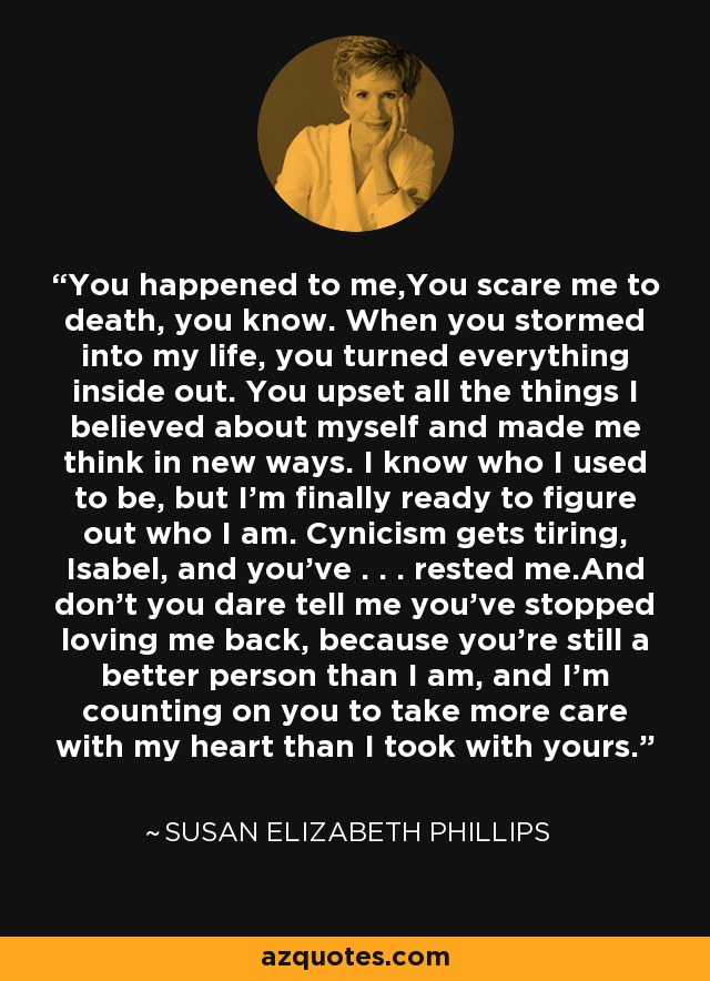 You happened to me,You scare me to death, you know. When you stormed into my life, you turned everything inside out. You upset all the things I believed about myself and made me think in new ways. I know who I used to be, but I’m finally ready to figure out who I am. Cynicism gets tiring, Isabel, and you’ve . . . rested me.And don’t you dare tell me you’ve stopped loving me back, because you’re still a better person than I am, and I’m counting on you to take more care with my heart than I took with yours. - Susan Elizabeth Phillips