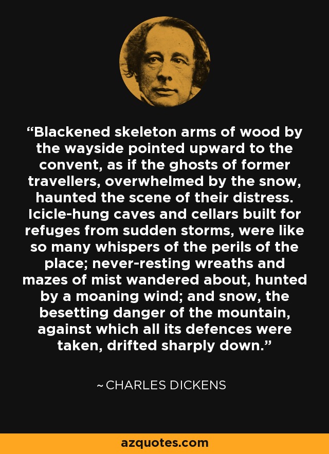 Blackened skeleton arms of wood by the wayside pointed upward to the convent, as if the ghosts of former travellers, overwhelmed by the snow, haunted the scene of their distress. Icicle-hung caves and cellars built for refuges from sudden storms, were like so many whispers of the perils of the place; never-resting wreaths and mazes of mist wandered about, hunted by a moaning wind; and snow, the besetting danger of the mountain, against which all its defences were taken, drifted sharply down. - Charles Dickens Blackened skeleton arms of wood by the wayside pointed upward to the convent, as if the ghosts of former travellers, overwhelmed by the snow, haunted the scene of their distress. Icicle-hung caves and cellars built for refuges from sudden storms, were like so many whispers of the perils of the place; never-resting wreaths and mazes of mist wandered about, hunted by a moaning wind; and snow, the besetting danger of the mountain, against which all its defences were taken, drifted sharply down. - Charles Dickens