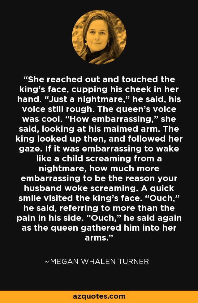 She reached out and touched the king’s face, cupping his cheek in her hand. “Just a nightmare,” he said, his voice still rough. The queen’s voice was cool. “How embarrassing,” she said, looking at his maimed arm. The king looked up then, and followed her gaze. If it was embarrassing to wake like a child screaming from a nightmare, how much more embarrassing to be the reason your husband woke screaming. A quick smile visited the king’s face. “Ouch,” he said, referring to more than the pain in his side. “Ouch,” he said again as the queen gathered him into her arms. - Megan Whalen Turner