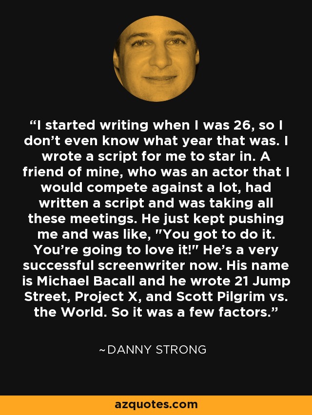 I started writing when I was 26, so I don't even know what year that was. I wrote a script for me to star in. A friend of mine, who was an actor that I would compete against a lot, had written a script and was taking all these meetings. He just kept pushing me and was like, 