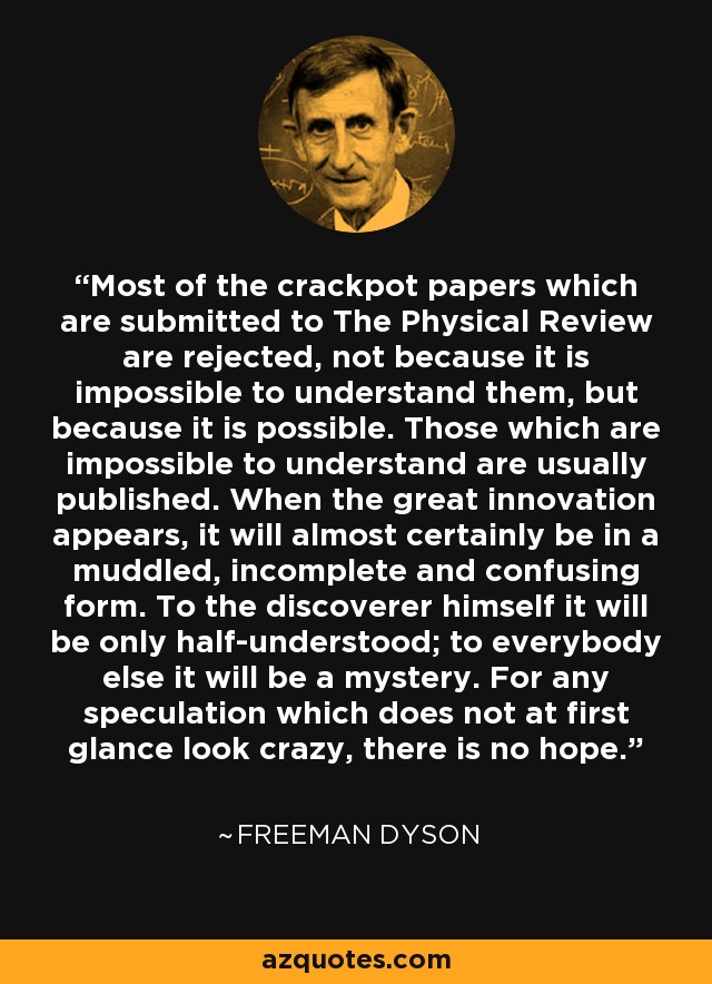 Most of the crackpot papers which are submitted to The Physical Review are rejected, not because it is impossible to understand them, but because it is possible. Those which are impossible to understand are usually published. When the great innovation appears, it will almost certainly be in a muddled, incomplete and confusing form. To the discoverer himself it will be only half-understood; to everybody else it will be a mystery. For any speculation which does not at first glance look crazy, there is no hope. - Freeman Dyson