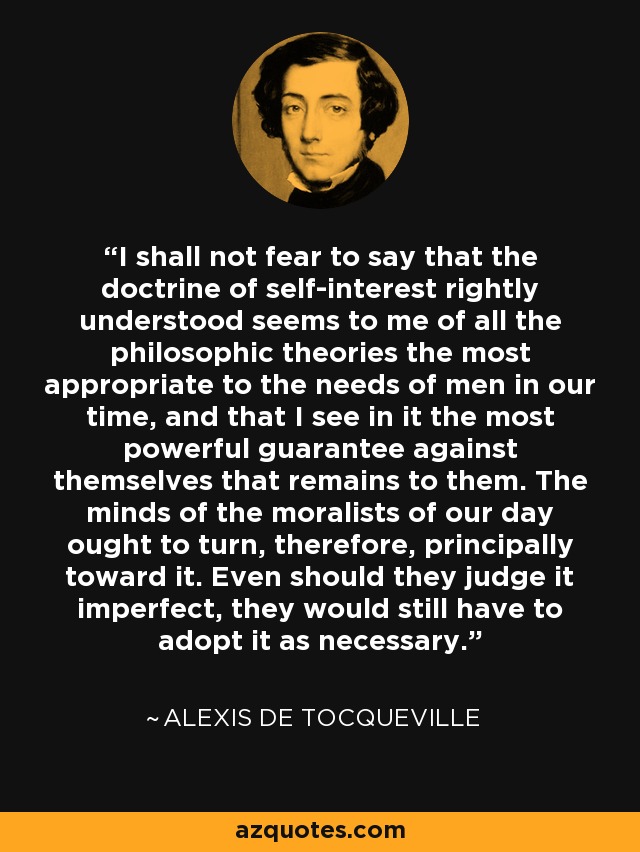 I shall not fear to say that the doctrine of self-interest rightly understood seems to me of all the philosophic theories the most appropriate to the needs of men in our time, and that I see in it the most powerful guarantee against themselves that remains to them. The minds of the moralists of our day ought to turn, therefore, principally toward it. Even should they judge it imperfect, they would still have to adopt it as necessary. - Alexis de Tocqueville