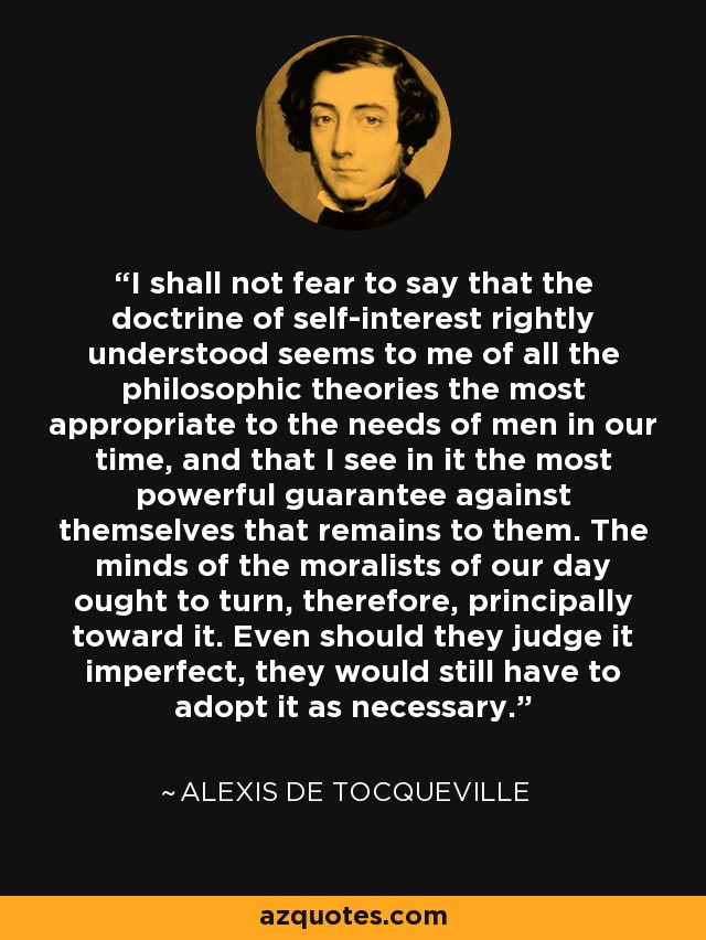 I shall not fear to say that the doctrine of self-interest rightly understood seems to me of all the philosophic theories the most appropriate to the needs of men in our time, and that I see in it the most powerful guarantee against themselves that remains to them. The minds of the moralists of our day ought to turn, therefore, principally toward it. Even should they judge it imperfect, they would still have to adopt it as necessary. - Alexis de Tocqueville