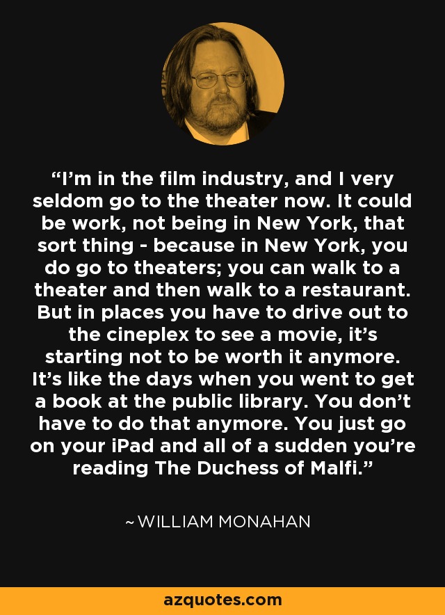 I'm in the film industry, and I very seldom go to the theater now. It could be work, not being in New York, that sort thing - because in New York, you do go to theaters; you can walk to a theater and then walk to a restaurant. But in places you have to drive out to the cineplex to see a movie, it's starting not to be worth it anymore. It's like the days when you went to get a book at the public library. You don't have to do that anymore. You just go on your iPad and all of a sudden you're reading The Duchess of Malfi. - William Monahan