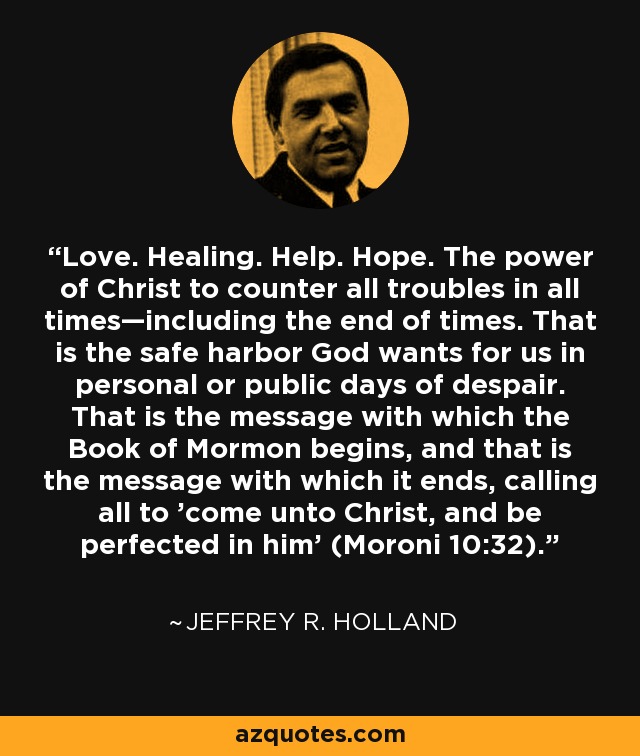 Love. Healing. Help. Hope. The power of Christ to counter all troubles in all times—including the end of times. That is the safe harbor God wants for us in personal or public days of despair. That is the message with which the Book of Mormon begins, and that is the message with which it ends, calling all to 'come unto Christ, and be perfected in him' (Moroni 10:32). - Jeffrey R. Holland