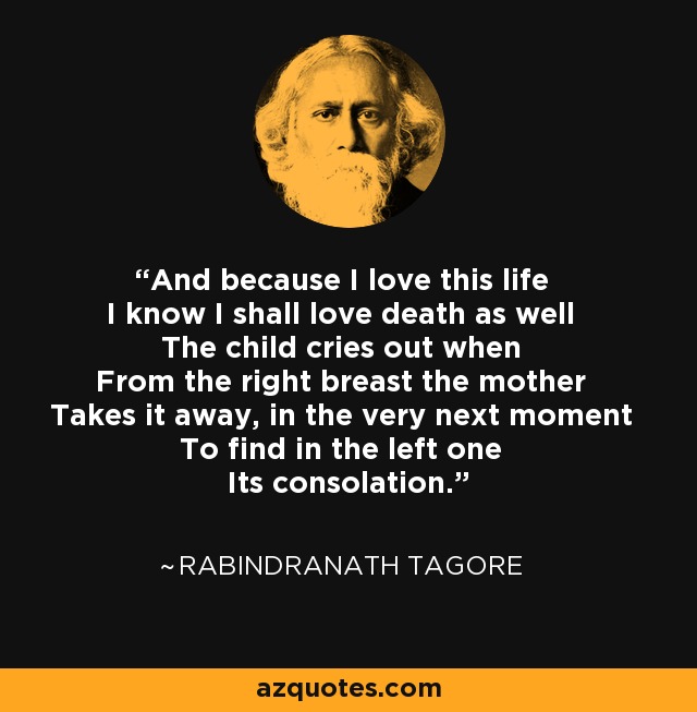 And because I love this life I know I shall love death as well The child cries out when From the right breast the mother Takes it away, in the very next moment To find in the left one Its consolation. - Rabindranath Tagore