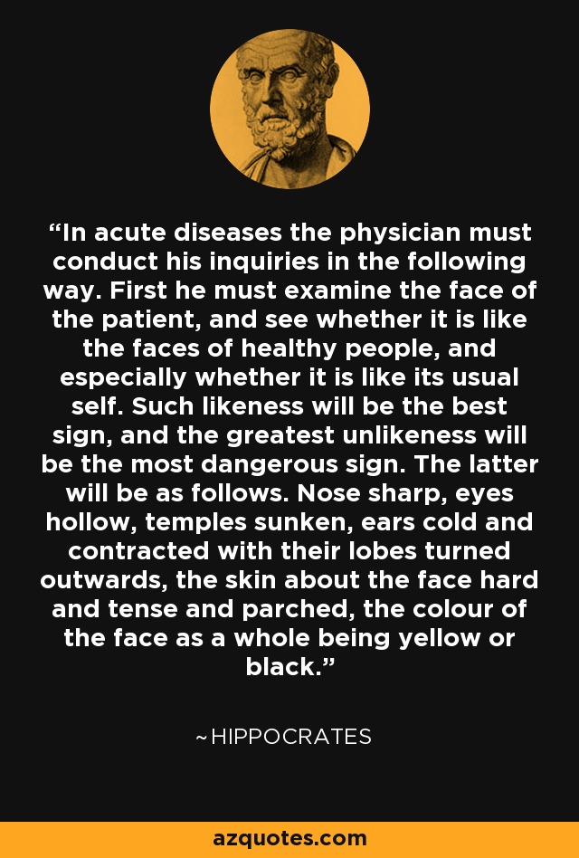 In acute diseases the physician must conduct his inquiries in the following way. First he must examine the face of the patient, and see whether it is like the faces of healthy people, and especially whether it is like its usual self. Such likeness will be the best sign, and the greatest unlikeness will be the most dangerous sign. The latter will be as follows. Nose sharp, eyes hollow, temples sunken, ears cold and contracted with their lobes turned outwards, the skin about the face hard and tense and parched, the colour of the face as a whole being yellow or black. - Hippocrates