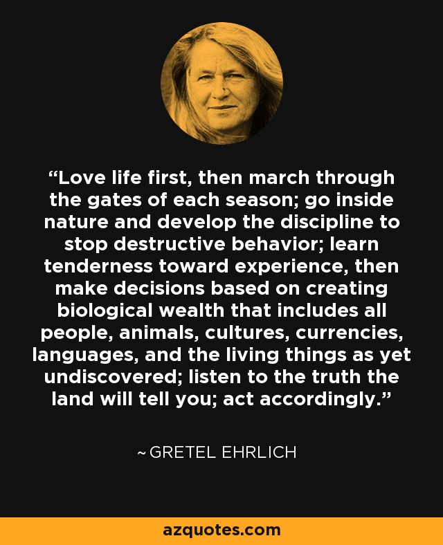 Love life first, then march through the gates of each season; go inside nature and develop the discipline to stop destructive behavior; learn tenderness toward experience, then make decisions based on creating biological wealth that includes all people, animals, cultures, currencies, languages, and the living things as yet undiscovered; listen to the truth the land will tell you; act accordingly. - Gretel Ehrlich