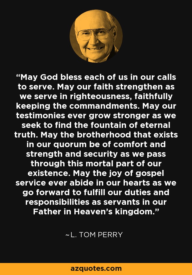May God bless each of us in our calls to serve. May our faith strengthen as we serve in righteousness, faithfully keeping the commandments. May our testimonies ever grow stronger as we seek to find the fountain of eternal truth. May the brotherhood that exists in our quorum be of comfort and strength and security as we pass through this mortal part of our existence. May the joy of gospel service ever abide in our hearts as we go forward to fulfill our duties and responsibilities as servants in our Father in Heaven's kingdom. - L. Tom Perry