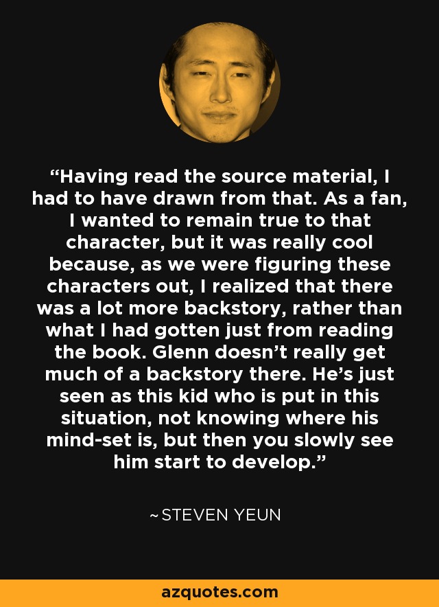 Having read the source material, I had to have drawn from that. As a fan, I wanted to remain true to that character, but it was really cool because, as we were figuring these characters out, I realized that there was a lot more backstory, rather than what I had gotten just from reading the book. Glenn doesn't really get much of a backstory there. He's just seen as this kid who is put in this situation, not knowing where his mind-set is, but then you slowly see him start to develop. - Steven Yeun