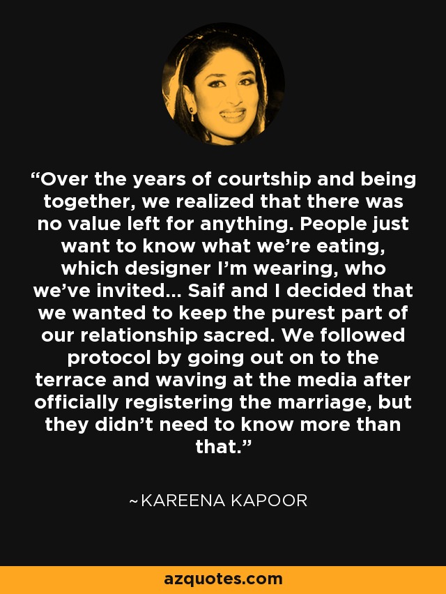 Over the years of courtship and being together, we realized that there was no value left for anything. People just want to know what we're eating, which designer I'm wearing, who we've invited... Saif and I decided that we wanted to keep the purest part of our relationship sacred. We followed protocol by going out on to the terrace and waving at the media after officially registering the marriage, but they didn't need to know more than that. - Kareena Kapoor