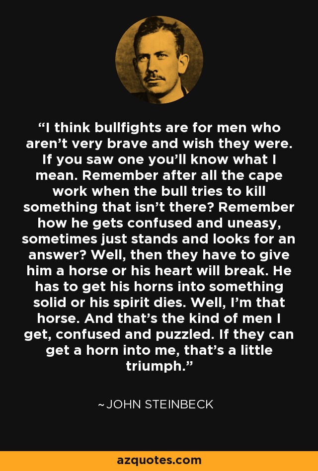 I think bullfights are for men who aren't very brave and wish they were. If you saw one you'll know what I mean. Remember after all the cape work when the bull tries to kill something that isn't there? Remember how he gets confused and uneasy, sometimes just stands and looks for an answer? Well, then they have to give him a horse or his heart will break. He has to get his horns into something solid or his spirit dies. Well, I'm that horse. And that's the kind of men I get, confused and puzzled. If they can get a horn into me, that's a little triumph. - John Steinbeck