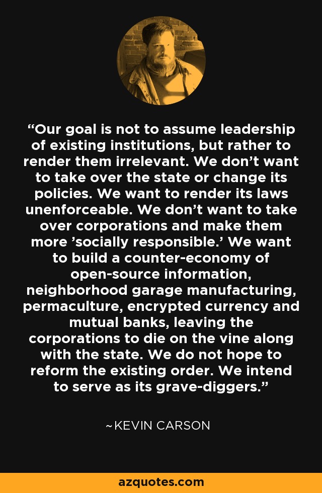 Our goal is not to assume leadership of existing institutions, but rather to render them irrelevant. We don't want to take over the state or change its policies. We want to render its laws unenforceable. We don't want to take over corporations and make them more 'socially responsible.' We want to build a counter-economy of open-source information, neighborhood garage manufacturing, permaculture, encrypted currency and mutual banks, leaving the corporations to die on the vine along with the state. We do not hope to reform the existing order. We intend to serve as its grave-diggers. - Kevin Carson