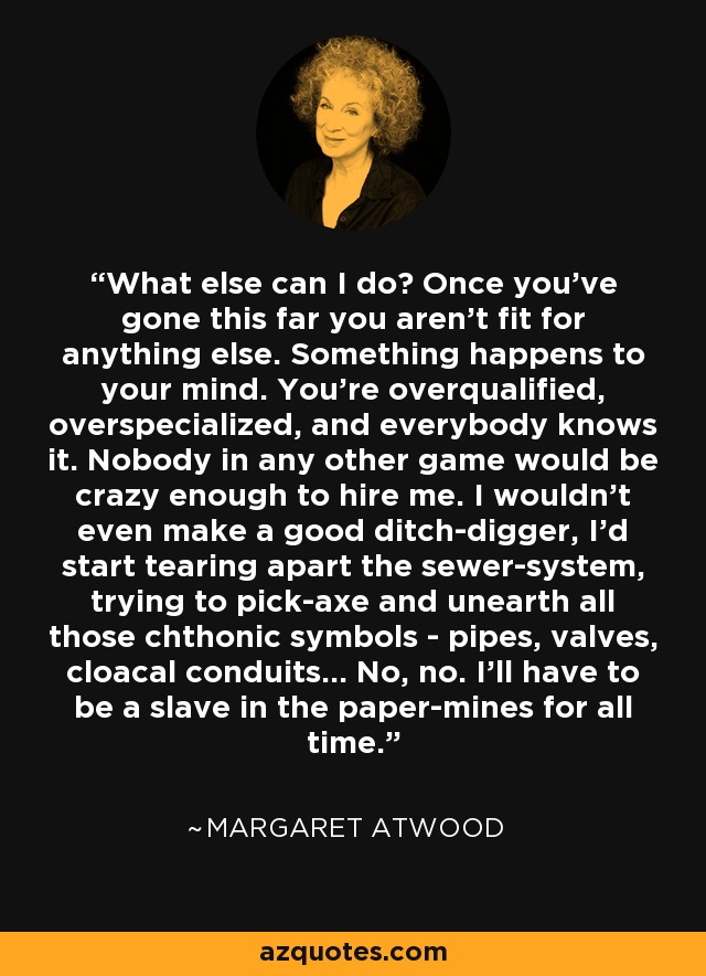 What else can I do? Once you've gone this far you aren't fit for anything else. Something happens to your mind. You're overqualified, overspecialized, and everybody knows it. Nobody in any other game would be crazy enough to hire me. I wouldn't even make a good ditch-digger, I'd start tearing apart the sewer-system, trying to pick-axe and unearth all those chthonic symbols - pipes, valves, cloacal conduits... No, no. I'll have to be a slave in the paper-mines for all time. - Margaret Atwood