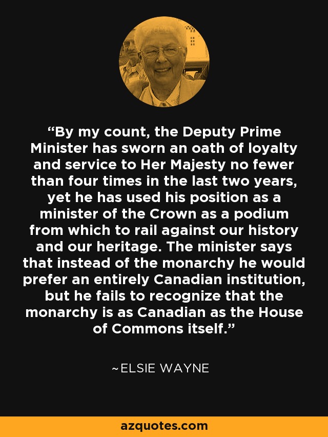 By my count, the Deputy Prime Minister has sworn an oath of loyalty and service to Her Majesty no fewer than four times in the last two years, yet he has used his position as a minister of the Crown as a podium from which to rail against our history and our heritage. The minister says that instead of the monarchy he would prefer an entirely Canadian institution, but he fails to recognize that the monarchy is as Canadian as the House of Commons itself. - Elsie Wayne