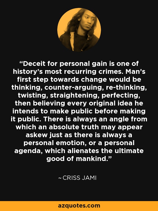 Deceit for personal gain is one of history's most recurring crimes. Man's first step towards change would be thinking, counter-arguing, re-thinking, twisting, straightening, perfecting, then believing every original idea he intends to make public before making it public. There is always an angle from which an absolute truth may appear askew just as there is always a personal emotion, or a personal agenda, which alienates the ultimate good of mankind. - Criss Jami